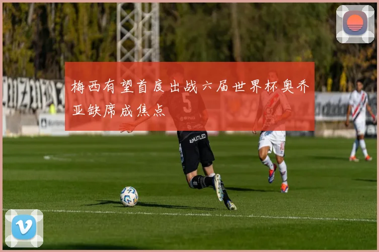 梅西有望首度出战六届世界杯奥乔亚缺席成焦点