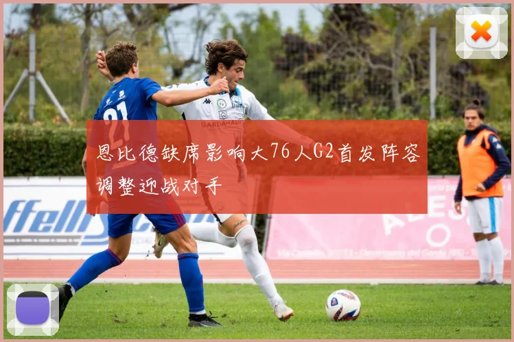 恩比德缺席影响大76人G2首发阵容调整迎战对手