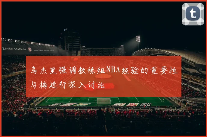 乌杰里强调教练组NBA经验的重要性与梅进行深入讨论