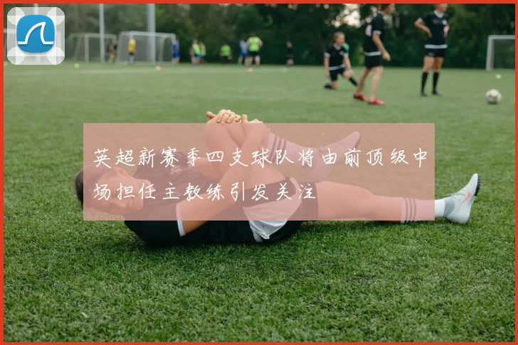 英超新赛季四支球队将由前顶级中场担任主教练引发关注
