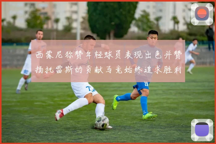 西蒙尼称赞年轻球员表现出色并赞扬托雷斯的贡献马竞始终追求胜利