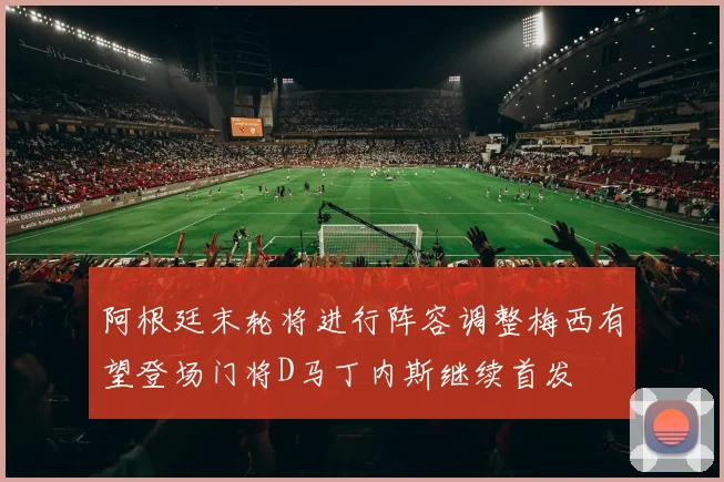 阿根廷末轮将进行阵容调整梅西有望登场门将D马丁内斯继续首发