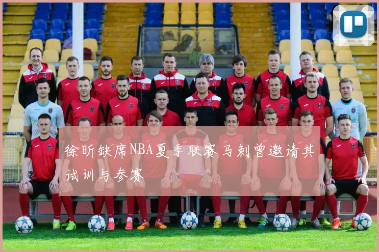徐昕缺席NBA夏季联赛马刺曾邀请其试训与参赛