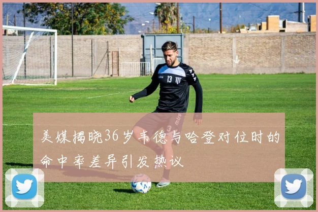 美媒揭晓36岁韦德与哈登对位时的命中率差异引发热议