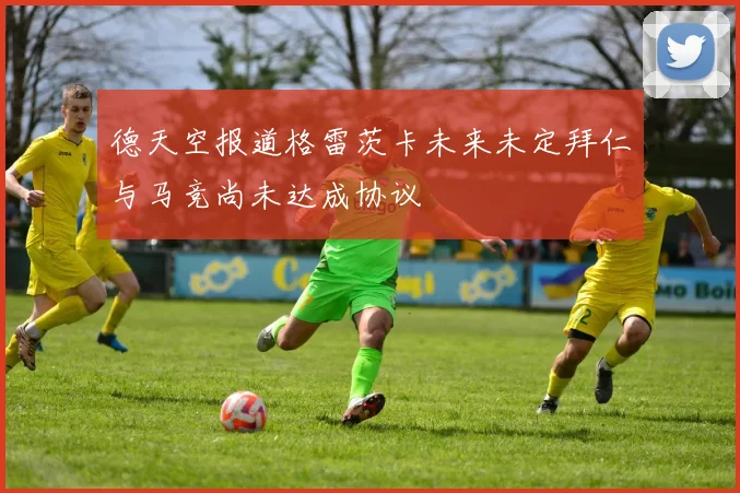 德天空报道格雷茨卡未来未定拜仁与马竞尚未达成协议