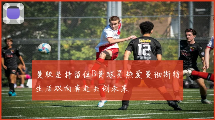 曼联坚持留住B费球员热爱曼彻斯特生活双向奔赴共创未来