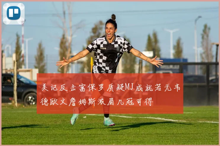 美记反击富保罗质疑MJ成就若无韦德欧文詹姆斯浓眉几冠可得