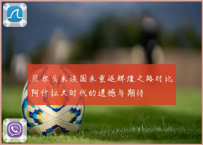 贝尔戈米谈国米重返辉煌之路对比阿什拉夫时代的遗憾与期待