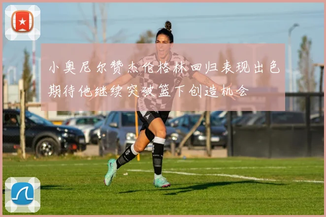 小奥尼尔赞杰伦格林回归表现出色期待他继续突破篮下创造机会