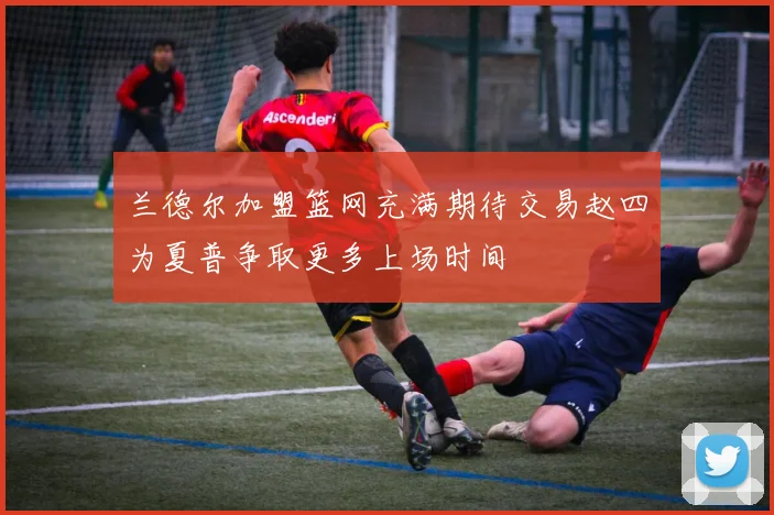 兰德尔加盟篮网充满期待交易赵四为夏普争取更多上场时间