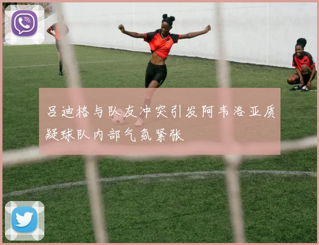吕迪格与队友冲突引发阿韦洛亚质疑球队内部气氛紧张
