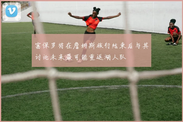 富保罗将在詹姆斯旅行结束后与其讨论未来最可能重返湖人队