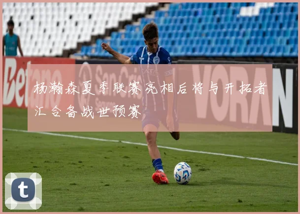 杨瀚森夏季联赛亮相后将与开拓者汇合备战世预赛