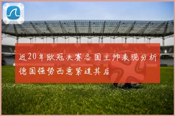 近20年欧冠决赛各国主帅表现分析德国强势西意紧追其后