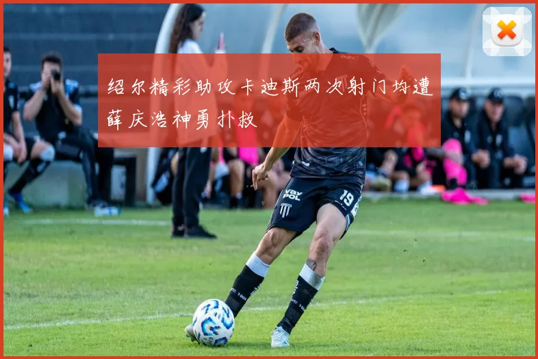 绍尔精彩助攻卡迪斯两次射门均遭薛庆浩神勇扑救
