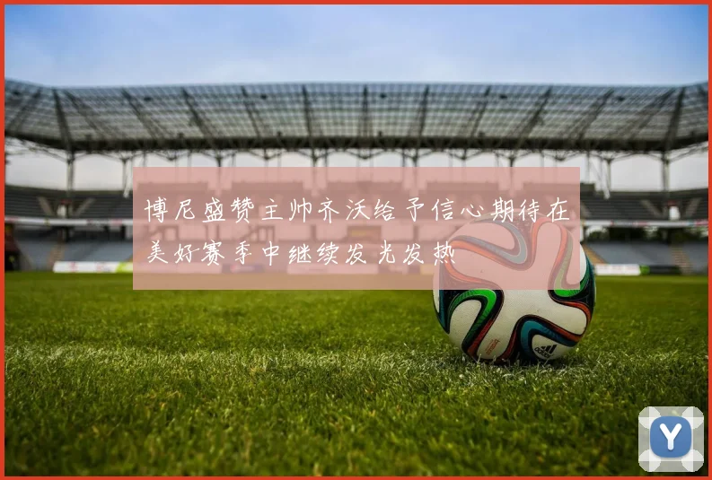 博尼盛赞主帅齐沃给予信心期待在美好赛季中继续发光发热