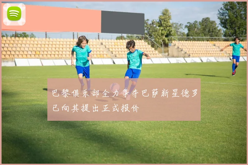 巴黎俱乐部全力争夺巴萨新星德罗已向其提出正式报价