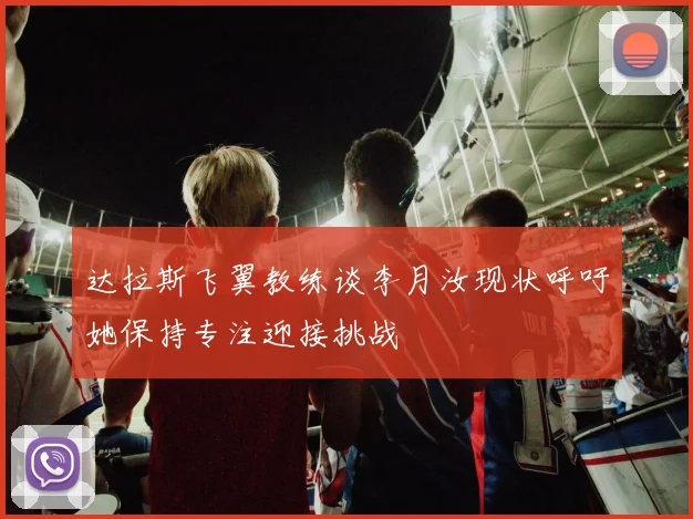 达拉斯飞翼教练谈李月汝现状呼吁她保持专注迎接挑战