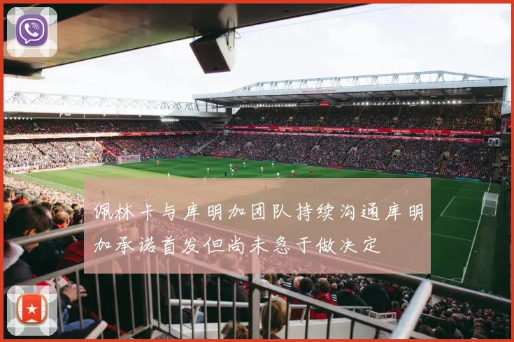 佩林卡与库明加团队持续沟通库明加承诺首发但尚未急于做决定